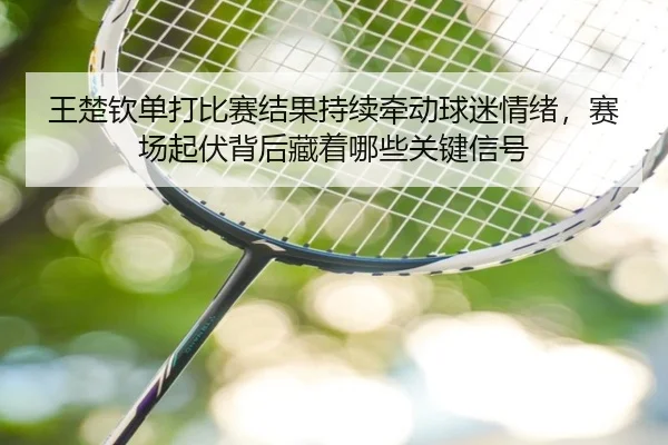 王楚钦单打比赛结果持续牵动球迷情绪，赛场起伏背后藏着哪些关键信号（manguantiyu）
